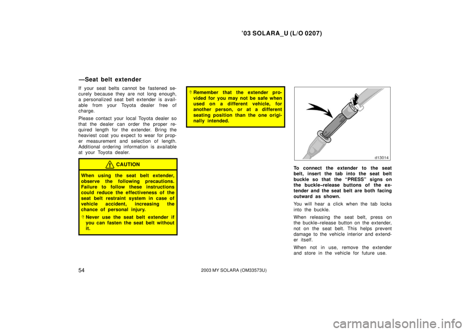 TOYOTA SOLARA 2003  Owners Manual (in English) ’03 SOLARA_U (L/O 0207)
542003 MY SOLARA (OM33573U)
If your seat belts cannot be fastened se-
curely because they are not  long enough,
a personalized seat belt extender is avail-
able  from your  T
