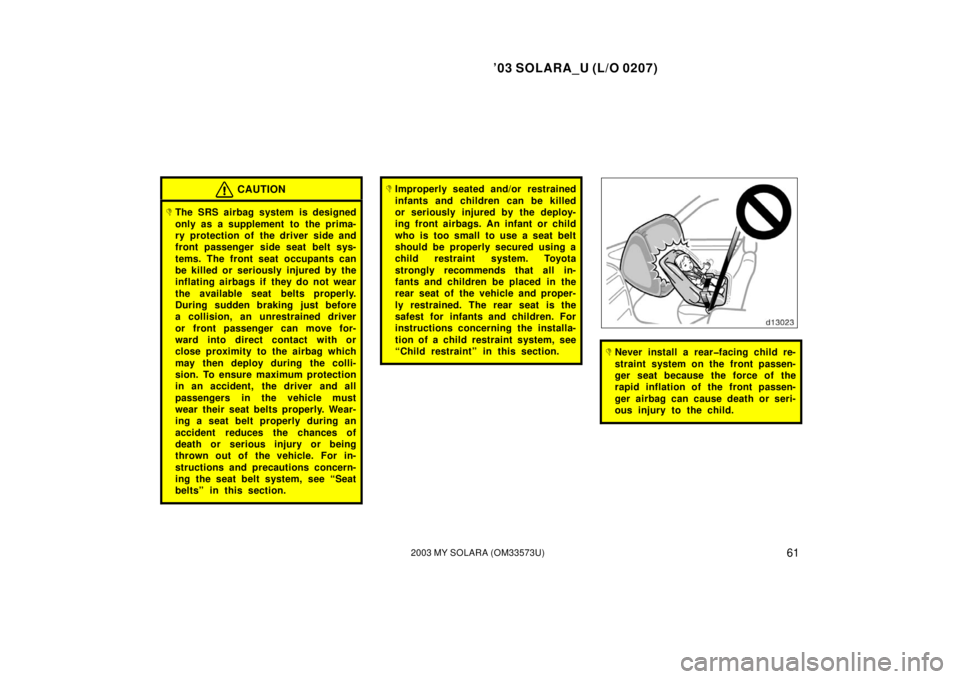 TOYOTA SOLARA 2003  Owners Manual (in English) ’03 SOLARA_U (L/O 0207)
612003 MY SOLARA (OM33573U)
CAUTION
The SRS airbag system is designed
only as a supplement to  the prima-
ry protection of the driver side and
front passenger side seat belt