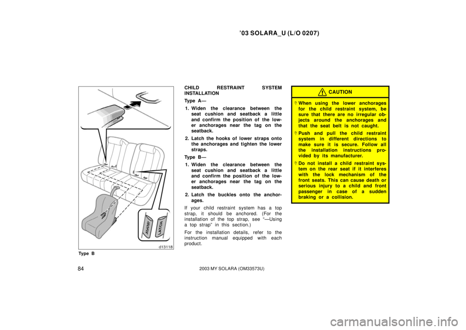 TOYOTA SOLARA 2003  Owners Manual (in English) ’03 SOLARA_U (L/O 0207)
842003 MY SOLARA (OM33573U)
Ty p e B
CHILD RESTRAINT SYSTEM
INSTALLATION
Ty p e  A —
1. Widen the clearance between the seat cushion and seatback a little
and confirm the p