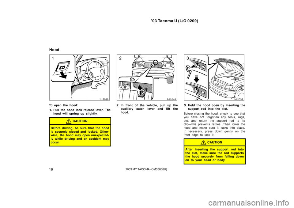 TOYOTA TACOMA 2003  Owners Manual (in English) ’03 Tacoma U (L/O 0209)
162003 MY TACOMA (OM35800U)
To open the hood:1. Pull the hood lock release lever. The hood will spring up slightly.
CAUTION
Before driving, be sure that the hood
is securely 