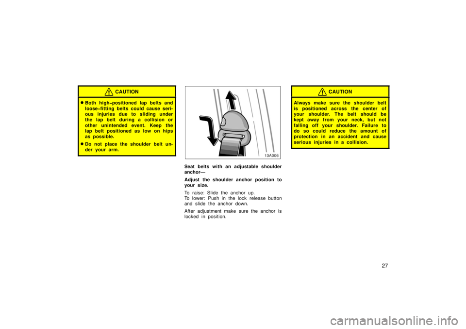 TOYOTA xA 2006  Owners Manual (in English) 27
CAUTION
Both high�positioned lap belts and
loose�fitting belts could cause seri-
ous injuries due to sliding under
the lap belt during a collision or
other unintended event. Keep the
lap belt posi