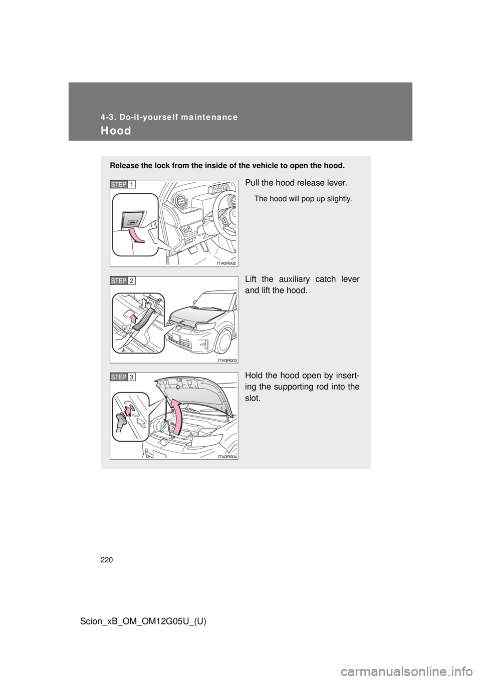 TOYOTA xB 2013  Owners Manual (in English) 220
4-3. Do-it-yourself maintenance
Scion_xB_OM_OM12G05U_(U)
Hood
Release the lock from the inside of the vehicle to open the hood.
Pull the hood release lever.
The hood will pop up slightly.
Lift the