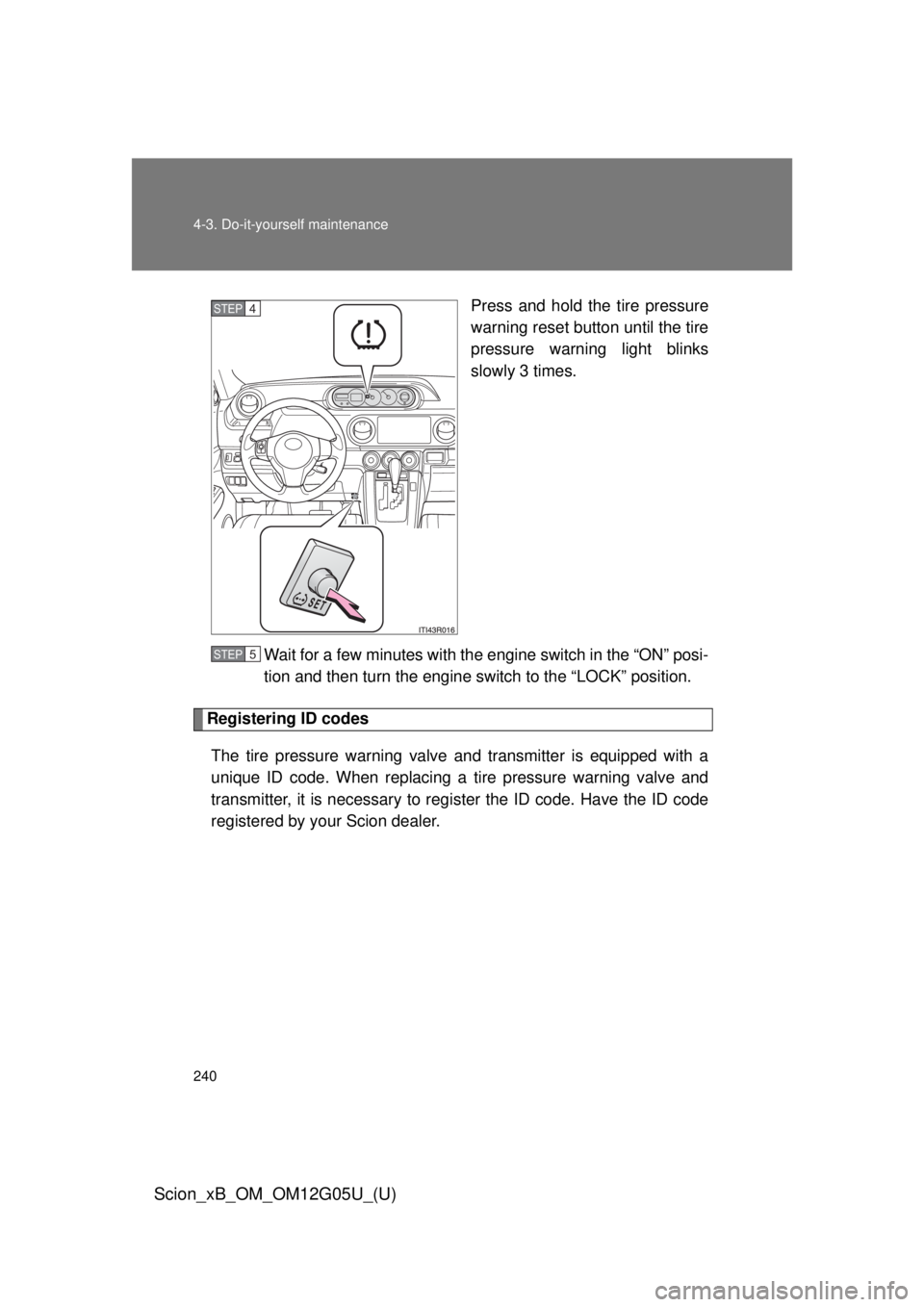 TOYOTA xB 2013  Owners Manual (in English) 240 4-3. Do-it-yourself maintenance
Scion_xB_OM_OM12G05U_(U)
Press and hold the tire pressure
warning reset button until the tire
pressure warning light blinks
slowly 3 times.
Wait for a few minutes w