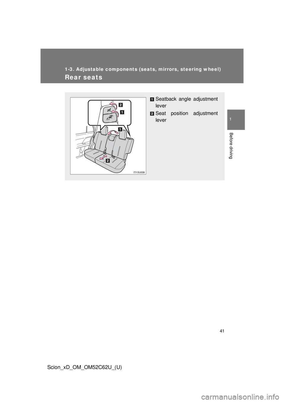 TOYOTA xD 2013  Owners Manual (in English) 41
1
1-3. Adjustable components (seats, mirrors, steering wheel)
Before driving
Scion_xD_OM_OM52C62U_(U)
Rear seats
Seatback angle adjustment
lever
Seat position adjustment
lever 