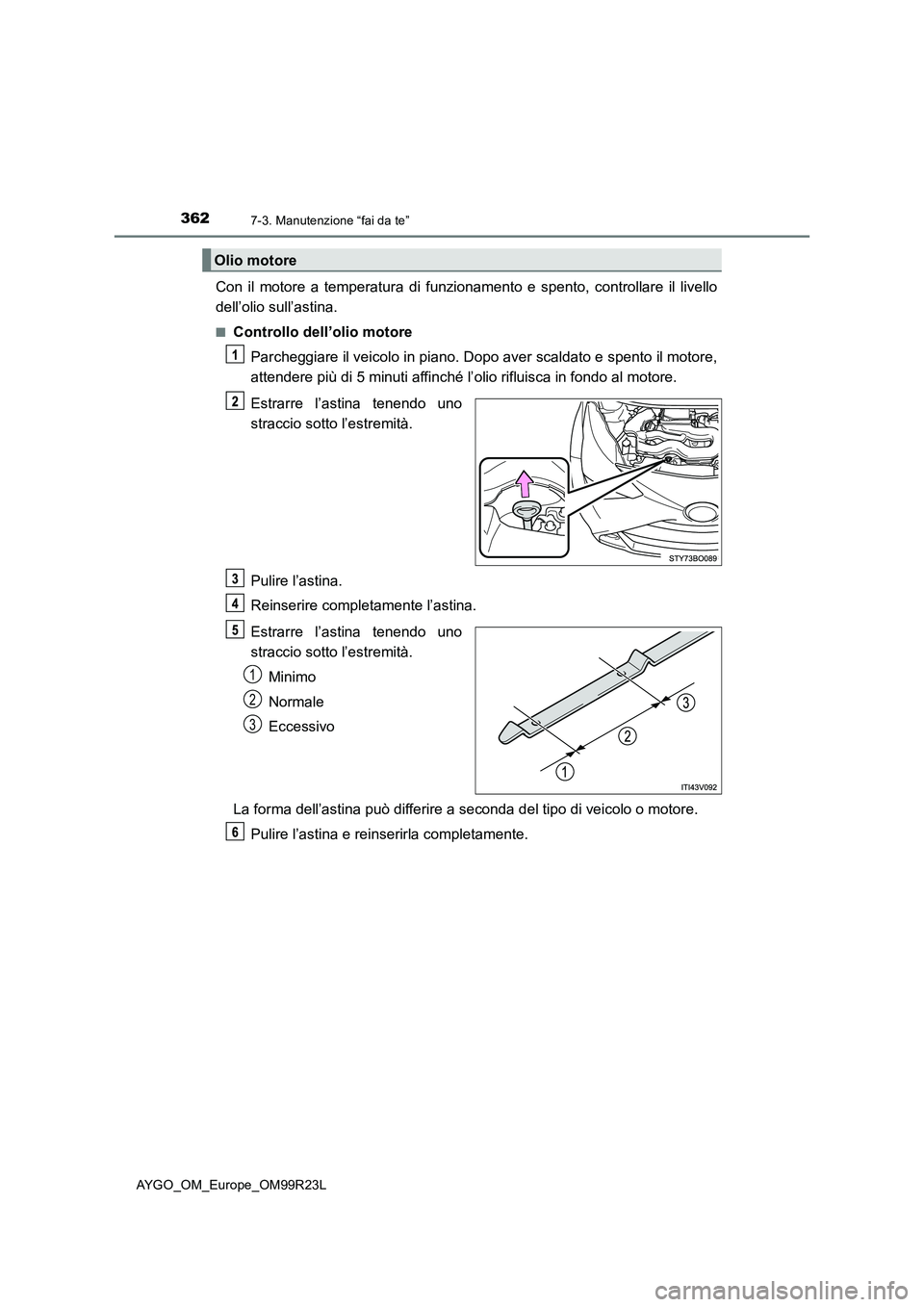 TOYOTA AYGO 2019  Manuale duso (in Italian) 3627-3. Manutenzione “fai da te”
AYGO_OM_Europe_OM99R23L
Con il motore a temperatura di funzionamento e spento, controllare il livello 
dell’olio sull’astina.
■Controllo dell’olio motore 
