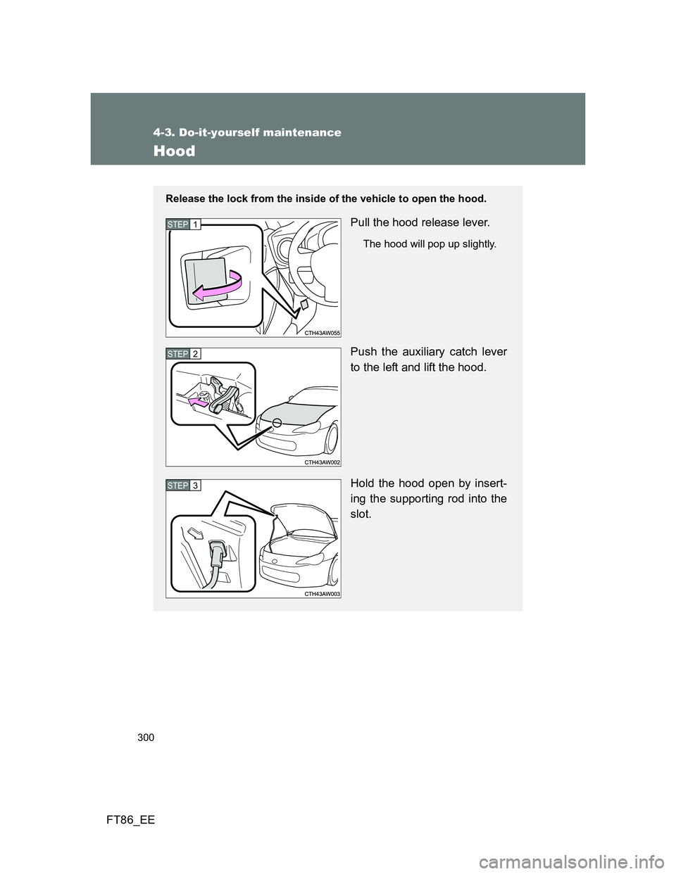 TOYOTA GT86 2014  Owners Manual (in English) 300
4-3. Do-it-yourself maintenance
FT86_EE
Hood
Release the lock from the inside of the vehicle to open the hood.
Pull the hood release lever.
The hood will pop up slightly.
Push the auxiliary catch 
