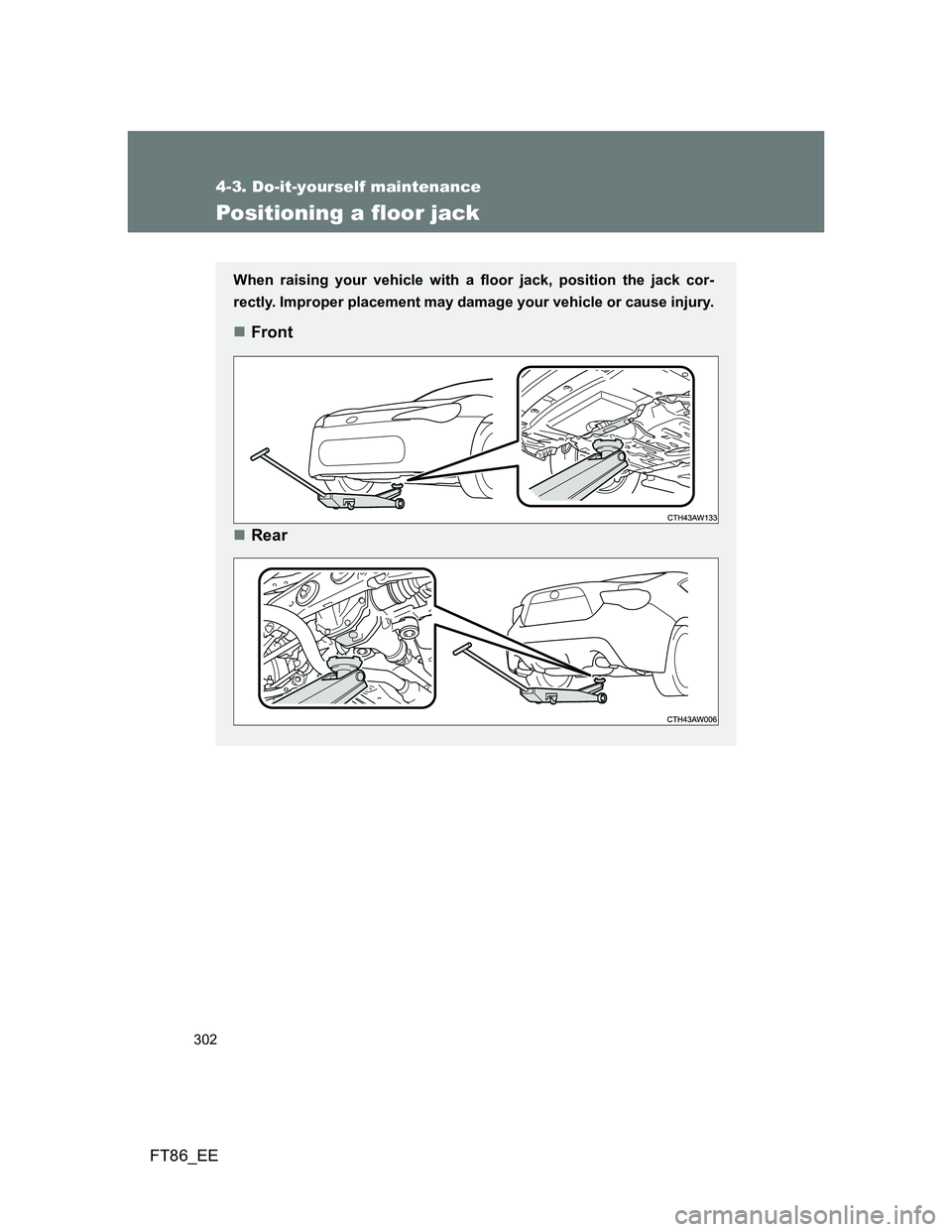TOYOTA GT86 2014  Owners Manual (in English) 302
4-3. Do-it-yourself maintenance
FT86_EE
Positioning a floor jack
When raising your vehicle with a floor jack, position the jack cor-
rectly. Improper placement may damage your vehicle or cause inj
