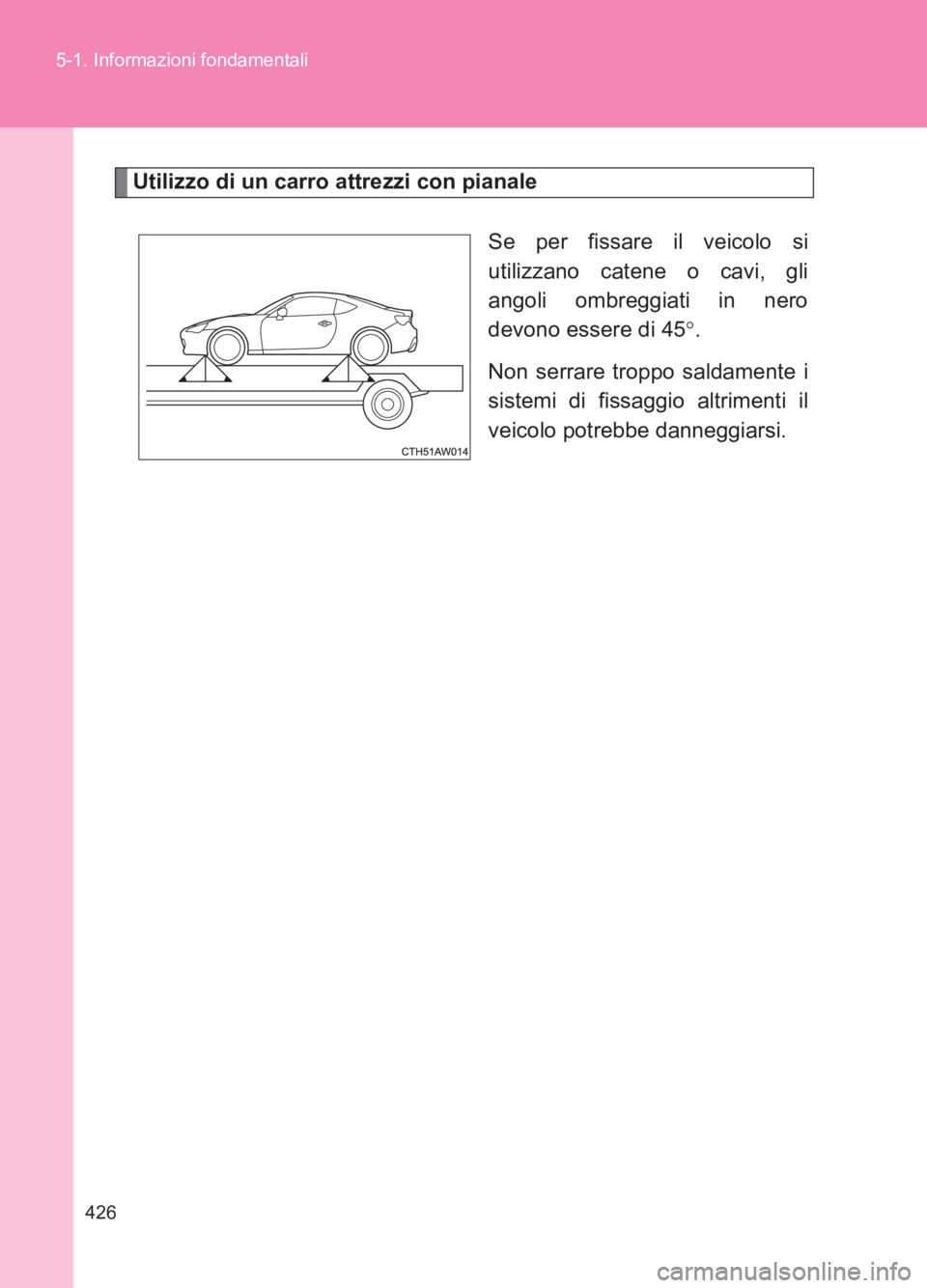 TOYOTA GT86 2017  Manuale duso (in Italian) 426
5-1. Informazioni fondamentali
86_EL (OM18077L)
Utilizzo di un carro attrezzi con pianale
Se per fissare il veicolo si
utilizzano catene o cavi, gli
angoli ombreggiati in nero
devono essere di 45
