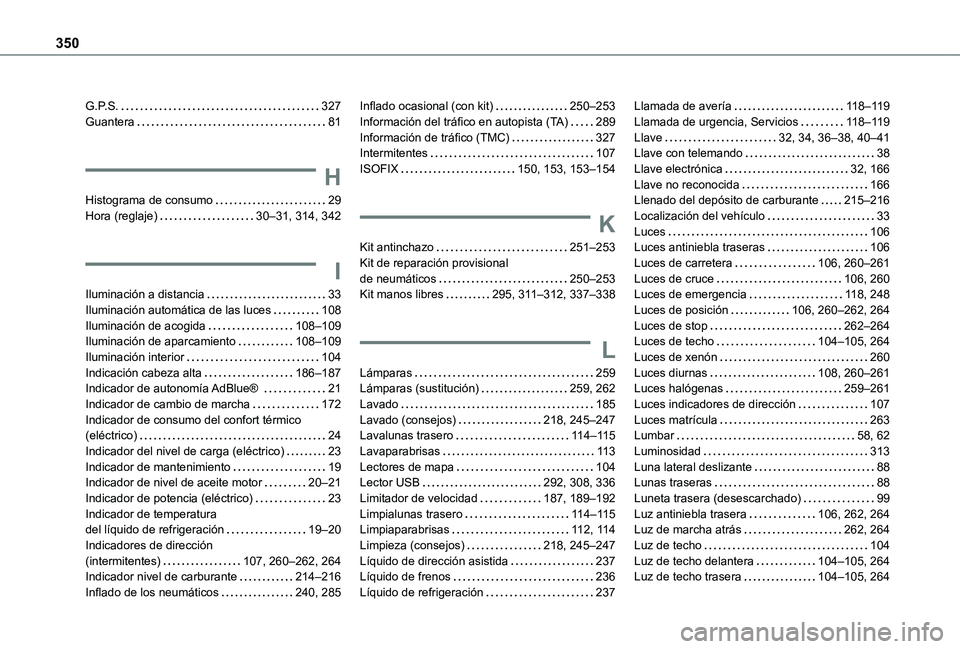 TOYOTA PROACE EV 2021 Manuale de Empleo (in Spanish) 350
G.P.S. 327Guantera 81
H
Histograma de consumo 29Hora (reglaje) 30–31, 314, 342
I
Iluminación a distancia 33Iluminación automática de las luces 108Iluminación de acogida 108–1 TOYOTA PROACE EV 2021 Manuale de Empleo (in Spanish) 350
G.P.S. 327Guantera 81
H
Histograma de consumo 29Hora (reglaje) 30–31, 314, 342
I
Iluminación a distancia 33Iluminación automática de las luces 108Iluminación de acogida 108–1