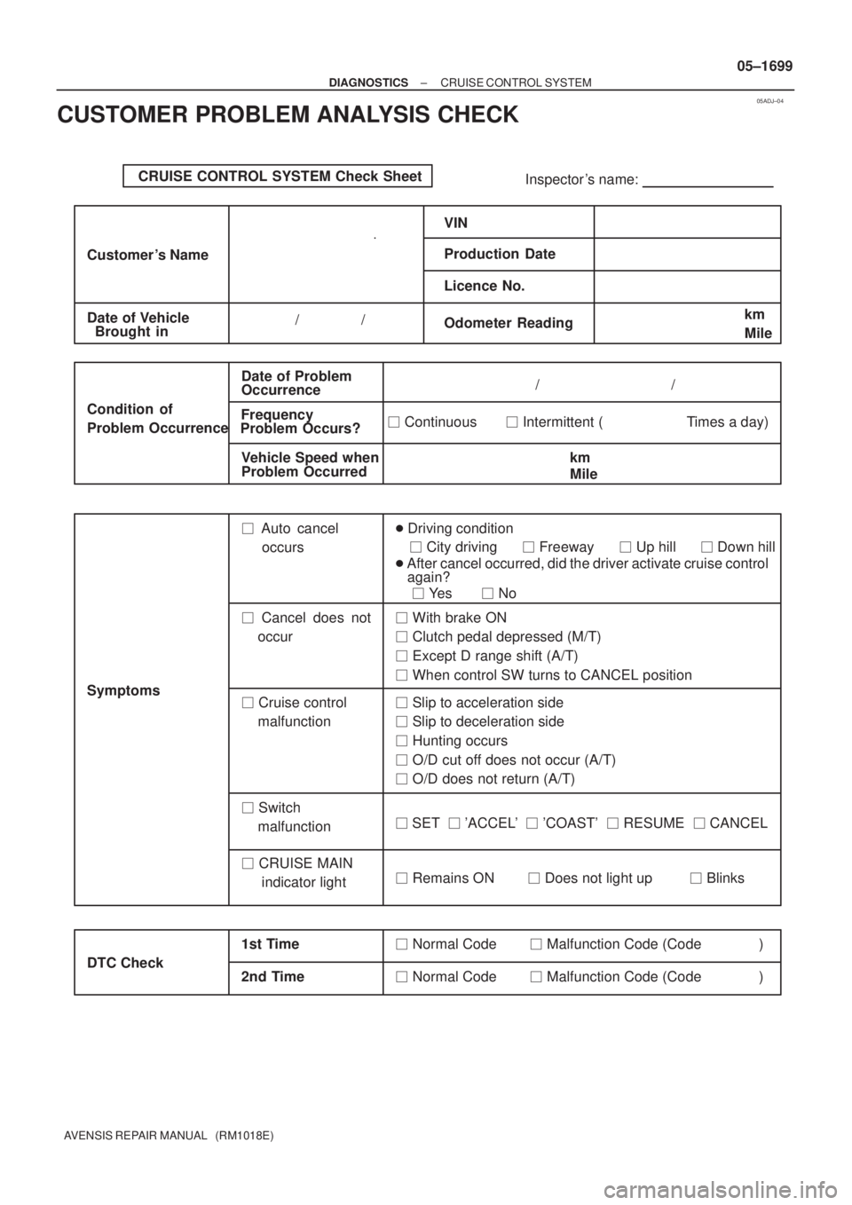 TOYOTA AVENSIS 2005 Service Repair Manual 05ADJ±04
CRUISE CONTROL SYSTEM Check Sheet
Inspector s name:
Customer s Name
Date of VehicleVIN
Production Date
Licence No.
Odometer Reading / /km
Mile
Condition of
Probl TOYOTA AVENSIS 2005 Service Repair Manual 05ADJ±04
CRUISE CONTROL SYSTEM Check Sheet
Inspector s name:
Customer s Name
Date of VehicleVIN
Production Date
Licence No.
Odometer Reading / /km
Mile
Condition of
Probl