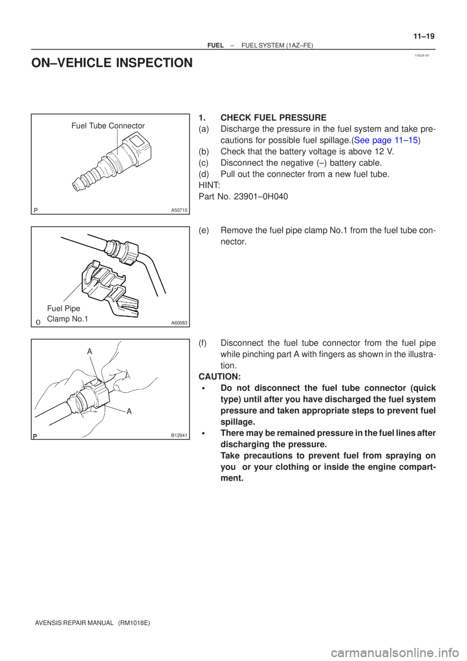 TOYOTA AVENSIS 2005  Service Repair Manual 110UX±01
Fuel Tube Connector
A50710
A60083
Fuel Pipe 
Clamp No.1
AA
B12941
±
FUEL FUEL SYSTEM(1AZ±FE)
11±19
AVENSIS REPAIR MANUAL   (RM1018E)
ON±VEHICLE INSPECTION
1.CHECK FUEL PRESSURE
(a)Discha