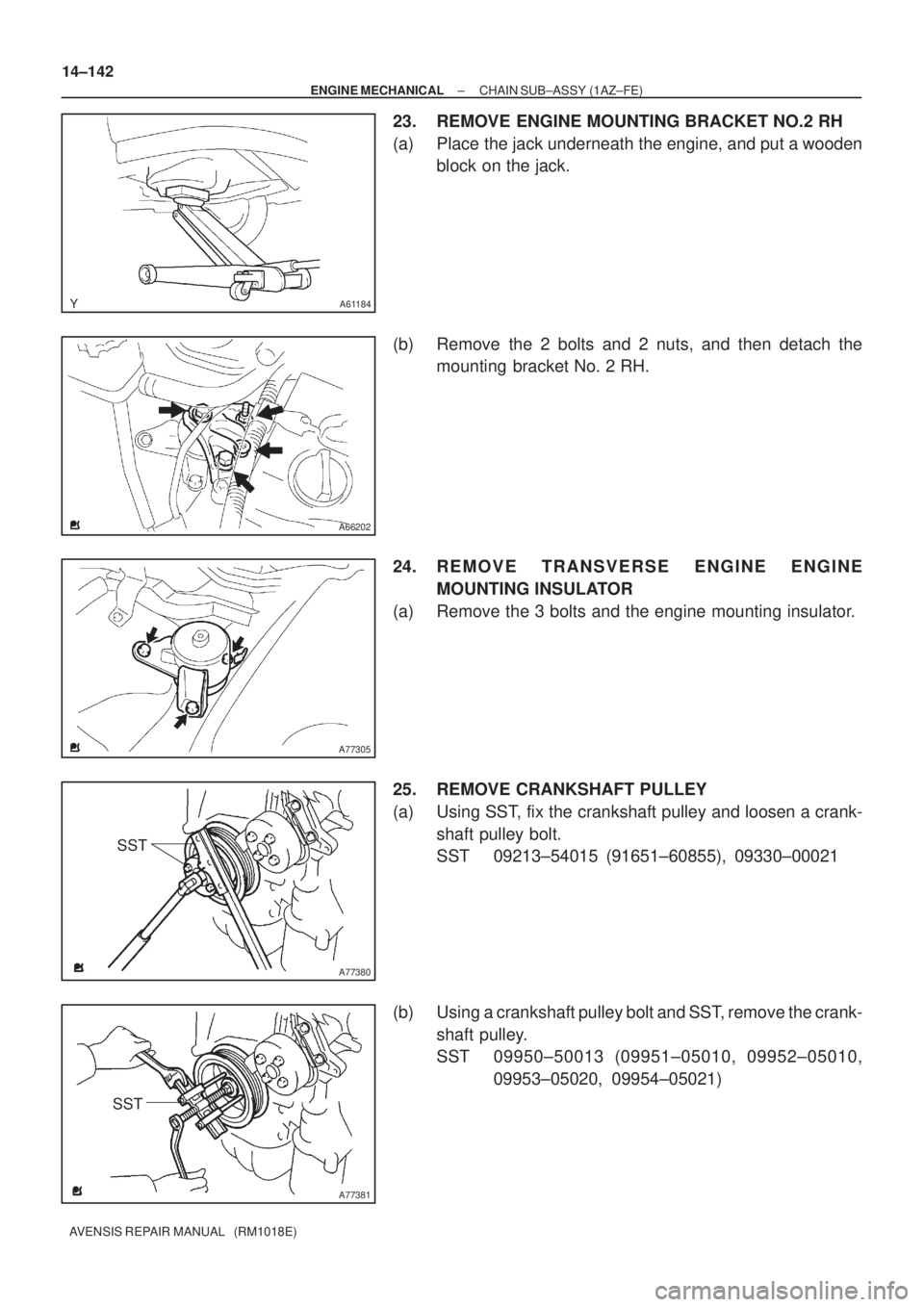 TOYOTA AVENSIS 2005  Service Repair Manual A61184
A66202
A77305
A77380
SST
A77381
SST 14±142
± ENGINE MECHANICALCHAIN SUB±ASSY (1AZ±FE)
AVENSIS REPAIR MANUAL   (RM1018E)
23. REMOVE ENGINE MOUNTING BRACKET NO.2 RH
(a) Place the jack underne