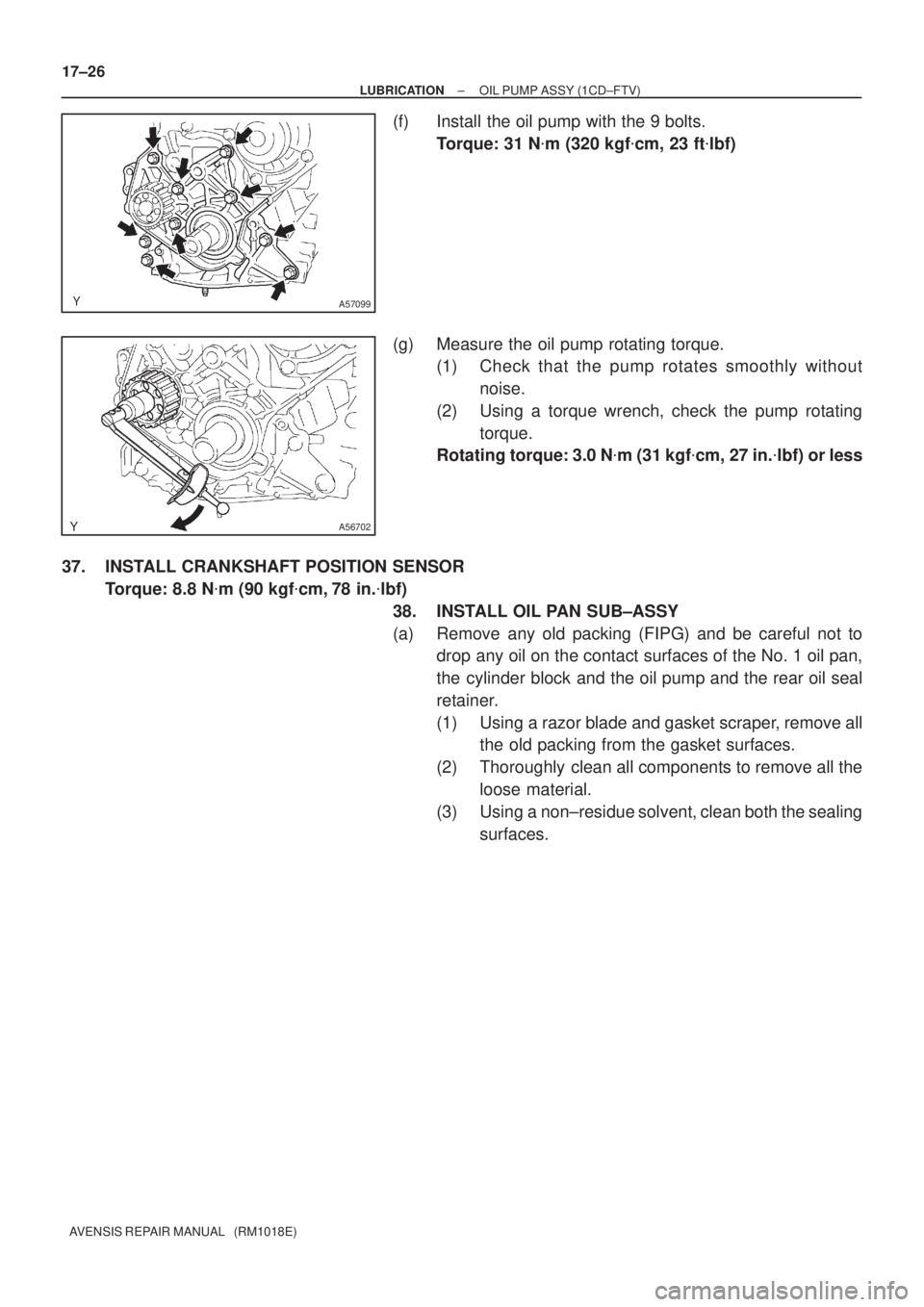 TOYOTA AVENSIS 2005  Service Repair Manual A57099
A56702
17±26
± LUBRICATIONOIL PUMP ASSY (1CD±FTV)
AVENSIS REPAIR MANUAL   (RM1018E)
(f) Install the oil pump with the 9 bolts.
Torque: 31 Nm (320 kgfcm, 23 ftlbf)
(g) Measure the oil pump