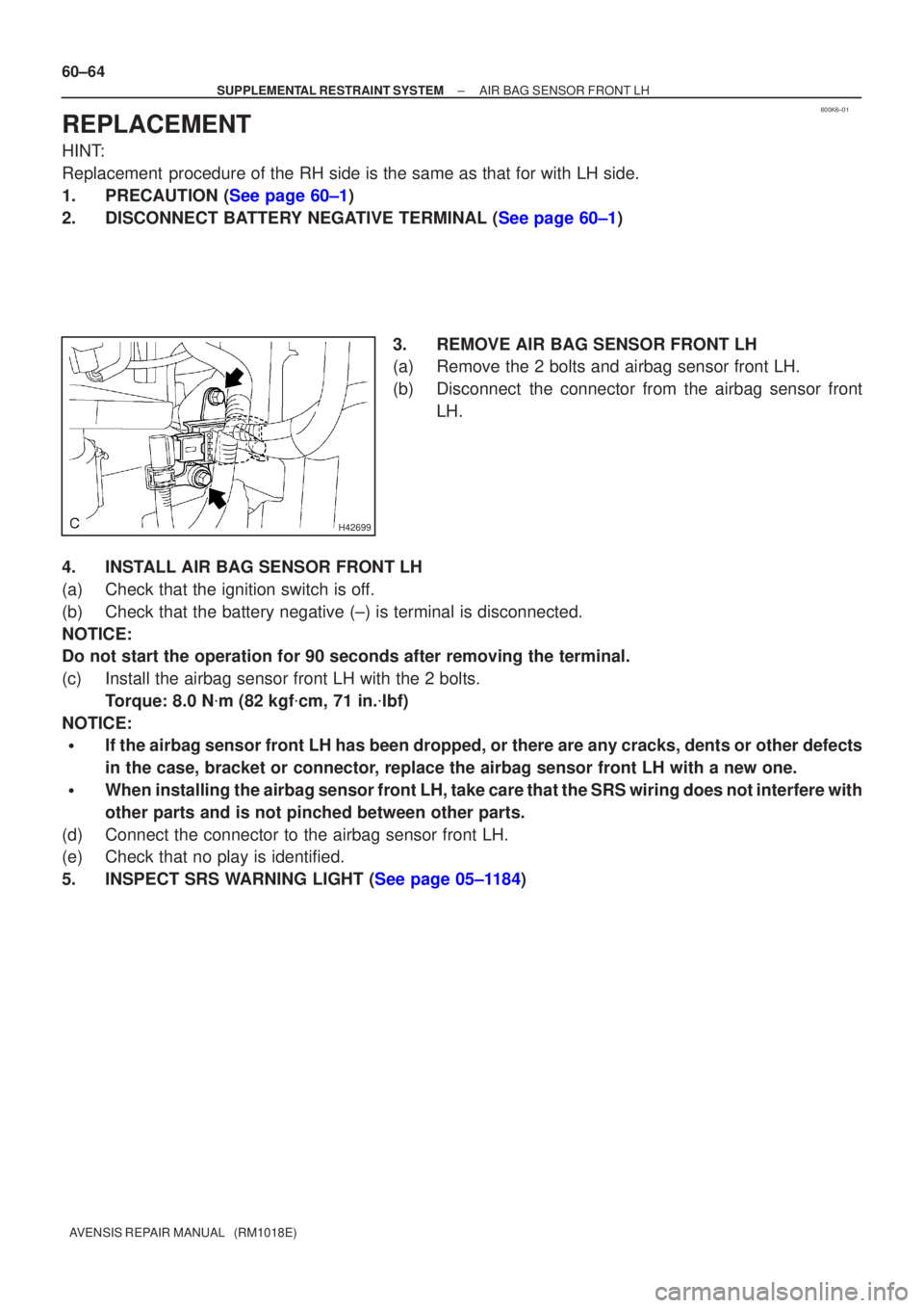 TOYOTA AVENSIS 2005 Service Repair Manual 600K6±01
H42699
60±64
±
SUPPLEMENTAL RESTRAINT SYSTEM AIR BAG SENSOR FRONT LH
AVENSIS REPAIR MANUAL (RM1018E)
REPLACEMENT
HINT:
Replacement procedure of the RH side is the same as that for with TOYOTA AVENSIS 2005 Service Repair Manual 600K6±01
H42699
60±64
±
SUPPLEMENTAL RESTRAINT SYSTEM AIR BAG SENSOR FRONT LH
AVENSIS REPAIR MANUAL (RM1018E)
REPLACEMENT
HINT:
Replacement procedure of the RH side is the same as that for with