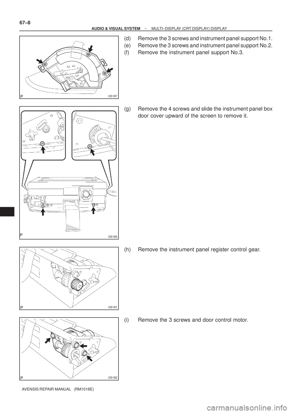 TOYOTA AVENSIS 2005  Service Repair Manual I35187
I35180
I35181
I35182
67±8
± AUDIO & VISUAL SYSTEMMULTI±DISPLAY (CRT DISPLAY) DISPLAY
AVENSIS REPAIR MANUAL   (RM1018E)
(d) Remove the 3 screws and instrument panel support No.1.
(e) Remove t