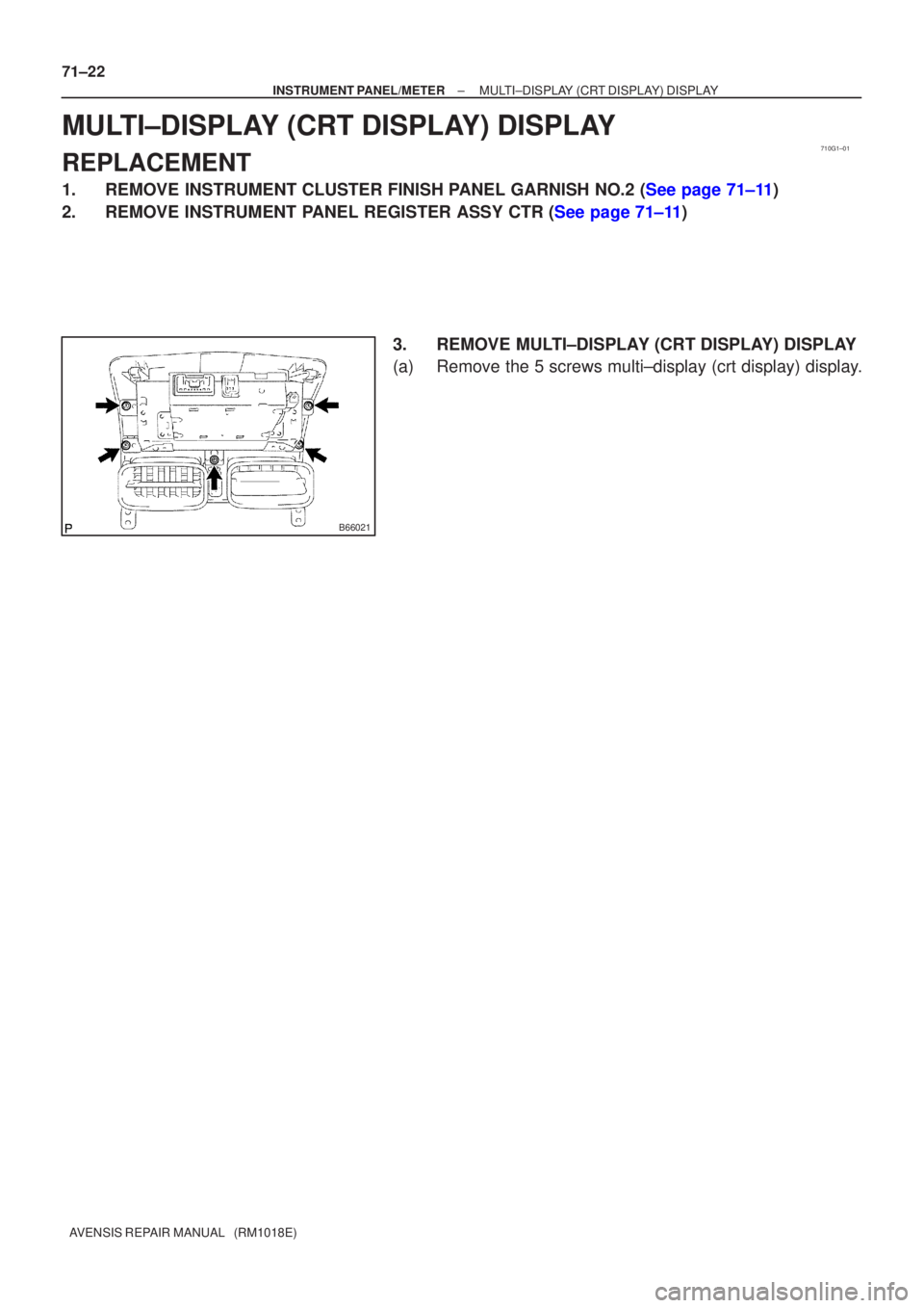 TOYOTA AVENSIS 2005  Service Repair Manual 710G1±01
B66021
71±22
±
INSTRUMENT PANEL/METER MULTI±DISPLAY (CRT DISPLAY) DISPLAY
AVENSIS REPAIR MANUAL   (RM1018E)
MULTI±DISPLAY (CRT DISPLAY) DISPLAY
REPLACEMENT
1.REMOVE INSTRUMENT CLUSTER FI