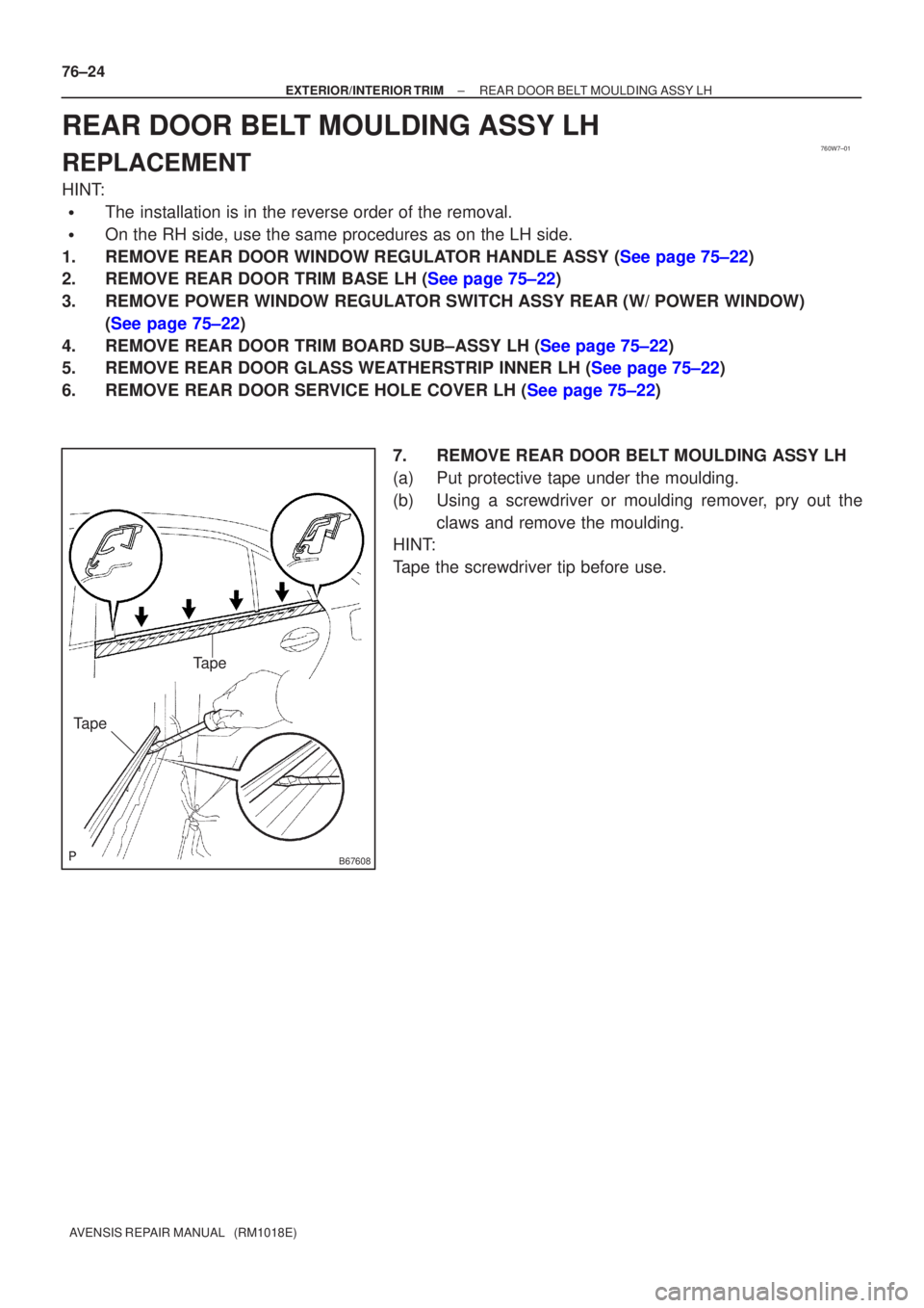 TOYOTA AVENSIS 2005  Service Repair Manual 760W7±01
B67608
Tape
Tape
76±24
±
EXTERIOR/INTERIOR TRIM REAR DOOR BELT MOULDING ASSY LH
AVENSIS REPAIR MANUAL   (RM1018E)
REAR DOOR BELT MOULDING ASSY LH
REPLACEMENT
HINT:
The installation is in 