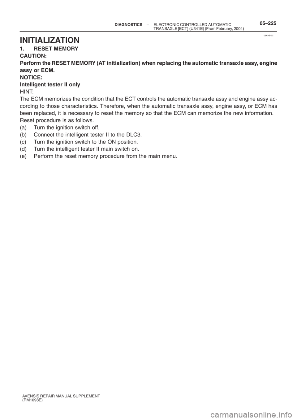 TOYOTA AVENSIS 2005  Service Repair Manual 05KAS–02
– DIAGNOSTICSELECTRONIC CONTROLLED AUTOMATIC
TRANSAXLE [ECT] (U341E) (From February, 2004)05–225
AVENSIS REPAIR MANUAL SUPPLEMENT
(RM1098E)
INITIALIZATION
1. RESET MEMORY
CAUTION:
Perfo