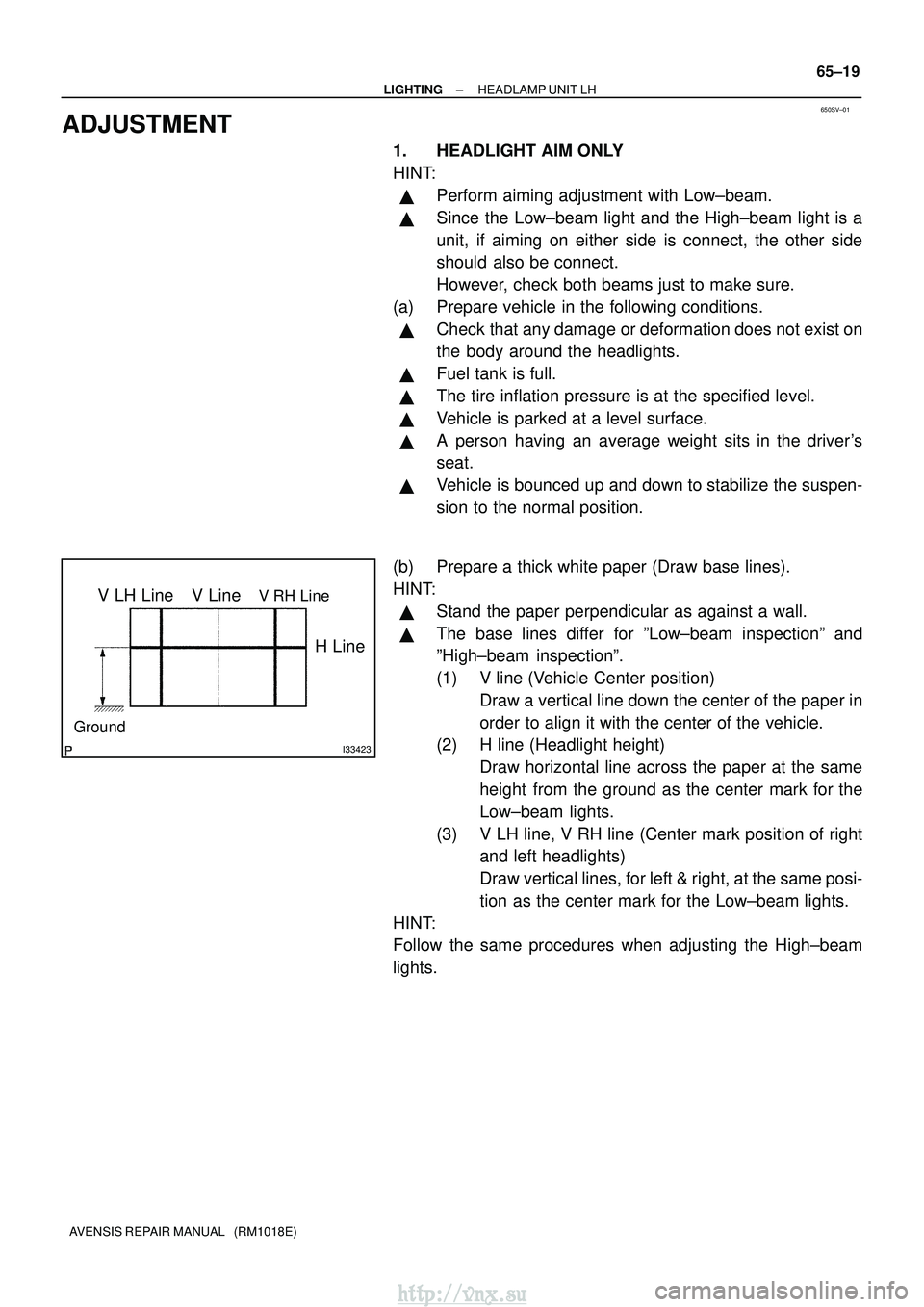 TOYOTA AVENSIS 2003 Service Repair Manual 650SV±01
I33423
V LH LineV RH LineV Line
Ground
H Line
±
LIGHTING HEADLAMP UNIT LH
65±19
AVENSIS REPAIR MANUAL (RM1018E)
ADJUSTMENT
1. HEADLIGHT AIM ONLY
HINT:
Perform aiming adjustment with Low TOYOTA AVENSIS 2003 Service Repair Manual 650SV±01
I33423
V LH LineV RH LineV Line
Ground
H Line
±
LIGHTING HEADLAMP UNIT LH
65±19
AVENSIS REPAIR MANUAL (RM1018E)
ADJUSTMENT
1. HEADLIGHT AIM ONLY
HINT:
Perform aiming adjustment with Low