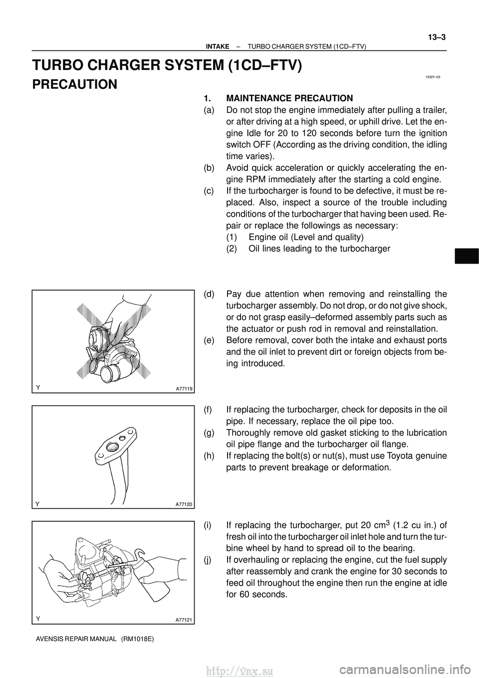 TOYOTA AVENSIS 2003 Service Repair Manual 1302Y±03
A77119
A77120
A77121
±
INTAKE TURBO CHARGER SYSTEM (1CD±FTV)
13±3
AVENSIS REPAIR MANUAL (RM1018E)
TURBO CHARGER SYSTEM (1CD±FTV)
PRECAUTION
1. MAINTENANCE PRECAUTION
(a) Do not stop th TOYOTA AVENSIS 2003 Service Repair Manual 1302Y±03
A77119
A77120
A77121
±
INTAKE TURBO CHARGER SYSTEM (1CD±FTV)
13±3
AVENSIS REPAIR MANUAL (RM1018E)
TURBO CHARGER SYSTEM (1CD±FTV)
PRECAUTION
1. MAINTENANCE PRECAUTION
(a) Do not stop th