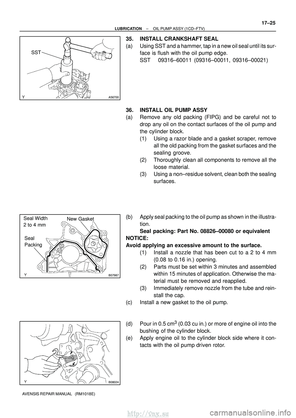 TOYOTA AVENSIS 2003 Service Repair Manual A56700
SST
B07987
New Gasket
Seal
Packing
Seal Width
2 to 4 mm
B08024
±
LUBRICATION OIL PUMP ASSY (1CD±FTV)
17±25
AVENSIS REPAIR MANUAL (RM1018E)
35. INSTALL CRANKSHAFT SEAL
(a) Using SST and a TOYOTA AVENSIS 2003 Service Repair Manual A56700
SST
B07987
New Gasket
Seal
Packing
Seal Width
2 to 4 mm
B08024
±
LUBRICATION OIL PUMP ASSY (1CD±FTV)
17±25
AVENSIS REPAIR MANUAL (RM1018E)
35. INSTALL CRANKSHAFT SEAL
(a) Using SST and a