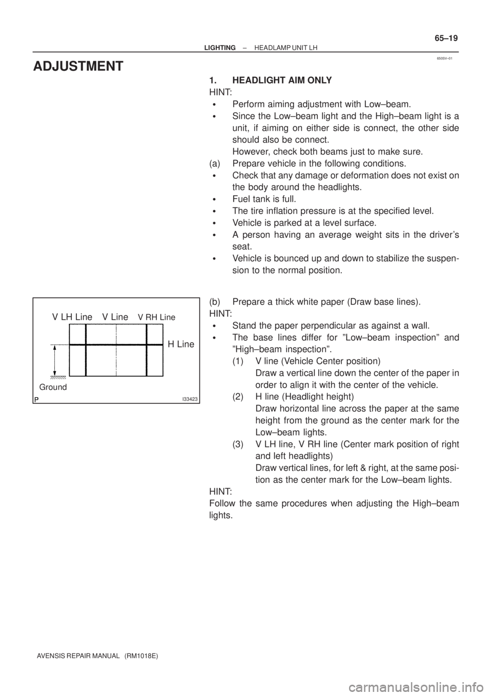 TOYOTA AVENSIS 2002 Repair Manual 650SV±01
I33423
V LH LineV RH LineV Line
Ground
H Line
± LIGHTINGHEADLAMP UNIT LH
65±19
AVENSIS REPAIR MANUAL (RM1018E)
ADJUSTMENT
1. HEADLIGHT AIM ONLY
HINT:
Perform aiming adjustment with Low TOYOTA AVENSIS 2002 Repair Manual 650SV±01
I33423
V LH LineV RH LineV Line
Ground
H Line
± LIGHTINGHEADLAMP UNIT LH
65±19
AVENSIS REPAIR MANUAL (RM1018E)
ADJUSTMENT
1. HEADLIGHT AIM ONLY
HINT:
Perform aiming adjustment with Low
