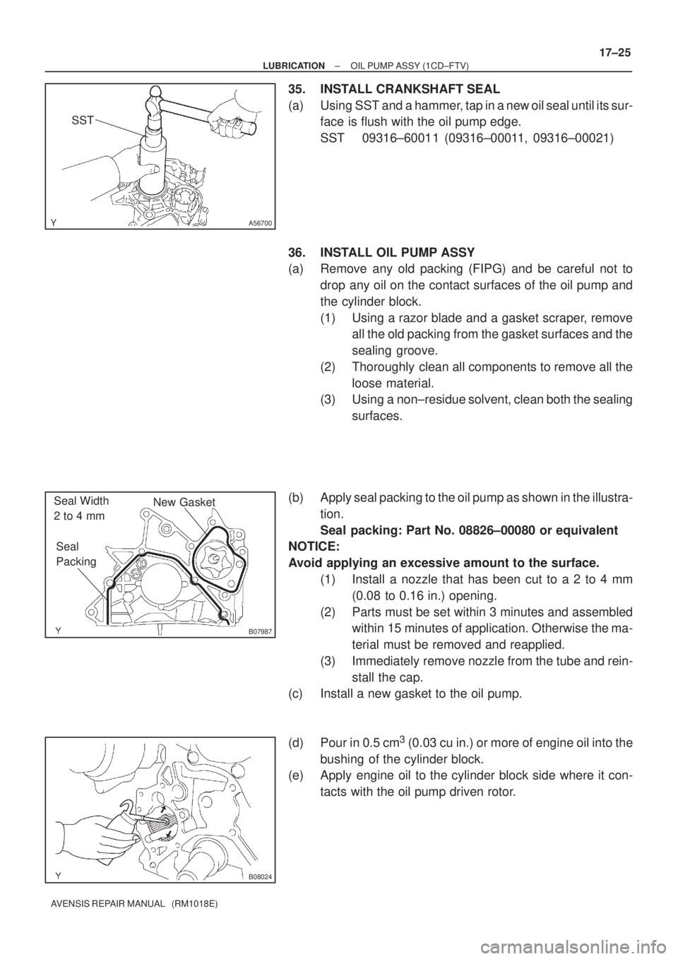 TOYOTA AVENSIS 2002 Repair Manual A56700
SST
B07987
New Gasket
Seal
Packing Seal Width
2 to 4 mm
B08024
± LUBRICATIONOIL PUMP ASSY (1CD±FTV)
17±25
AVENSIS REPAIR MANUAL (RM1018E)
35. INSTALL CRANKSHAFT SEAL
(a) Using SST and a TOYOTA AVENSIS 2002 Repair Manual A56700
SST
B07987
New Gasket
Seal
Packing Seal Width
2 to 4 mm
B08024
± LUBRICATIONOIL PUMP ASSY (1CD±FTV)
17±25
AVENSIS REPAIR MANUAL (RM1018E)
35. INSTALL CRANKSHAFT SEAL
(a) Using SST and a