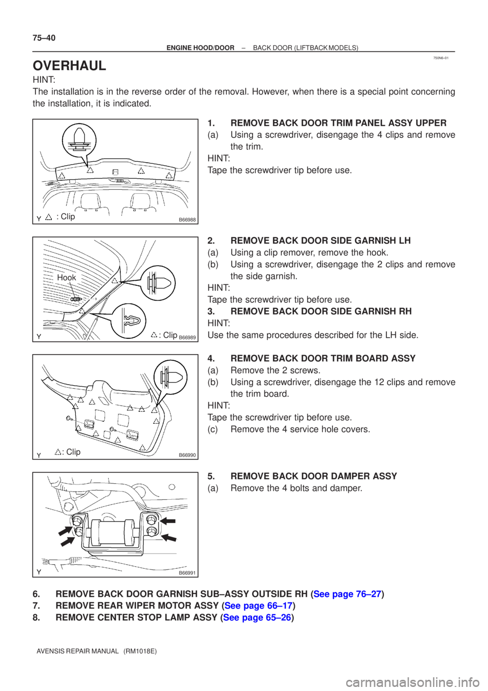 TOYOTA AVENSIS 2002 Repair Manual 750N6±01
B66988: Clip
B66989: Clip
Hook
B66990: Clip
B66991
75±40
±
ENGINE HOOD/DOOR BACK DOOR(LIFTBACK MODELS)
AVENSIS REPAIR MANUAL (RM1018E)
OVERHAUL
HINT:
The installation is in the reverse o TOYOTA AVENSIS 2002 Repair Manual 750N6±01
B66988: Clip
B66989: Clip
Hook
B66990: Clip
B66991
75±40
±
ENGINE HOOD/DOOR BACK DOOR(LIFTBACK MODELS)
AVENSIS REPAIR MANUAL (RM1018E)
OVERHAUL
HINT:
The installation is in the reverse o
