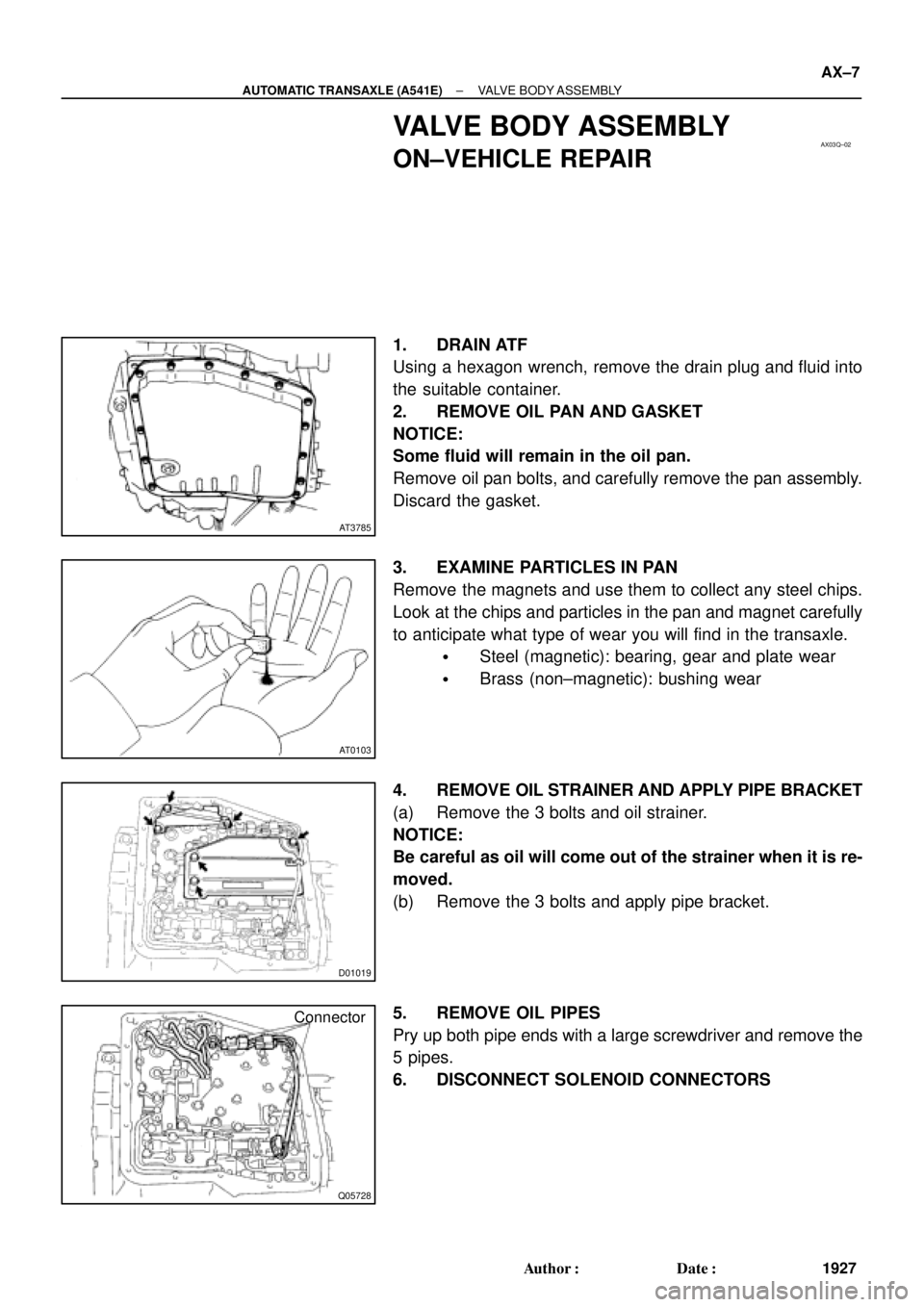 TOYOTA CAMRY 2000 Service Repair Manual AX03Q±02
AT3785
AT0103
D01019
Q05728
Connector
± AUTOMATIC TRANSAXLE (A541E)VALVE BODY ASSEMBLY
AX±7
1927 Author: Date:
VALVE BODY ASSEMBLY
ON±VEHICLE REPAIR
1. DRAIN ATF
Using a hexagon wrench, TOYOTA CAMRY 2000 Service Repair Manual AX03Q±02
AT3785
AT0103
D01019
Q05728
Connector
± AUTOMATIC TRANSAXLE (A541E)VALVE BODY ASSEMBLY
AX±7
1927 Author: Date:
VALVE BODY ASSEMBLY
ON±VEHICLE REPAIR
1. DRAIN ATF
Using a hexagon wrench,
