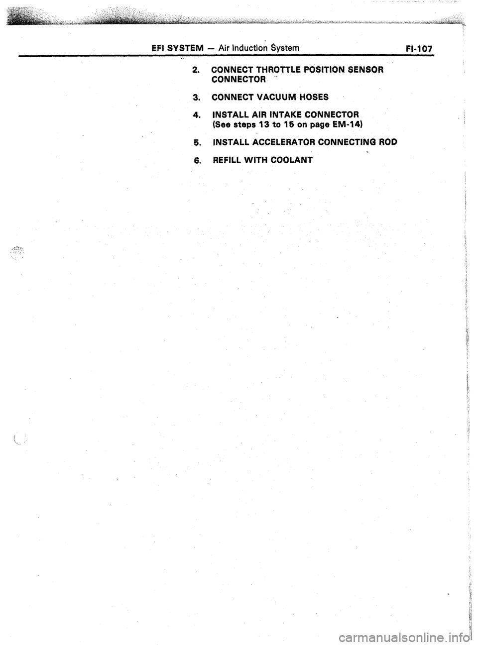 TOYOTA CELICA 1987  Service Repair Manual EFI SYSTEM - Air Induction System 
FI-107 
. . 
2. CONNECT THROTTLE POSITION SENSOR 
CONNiXTOR .- 
3. CONNECT VACUUM HOSES 
4. INSTALL AiR INTAKE CONNECTOR 
: 
(See steps 13 to 15 on page EM-141 
5. I