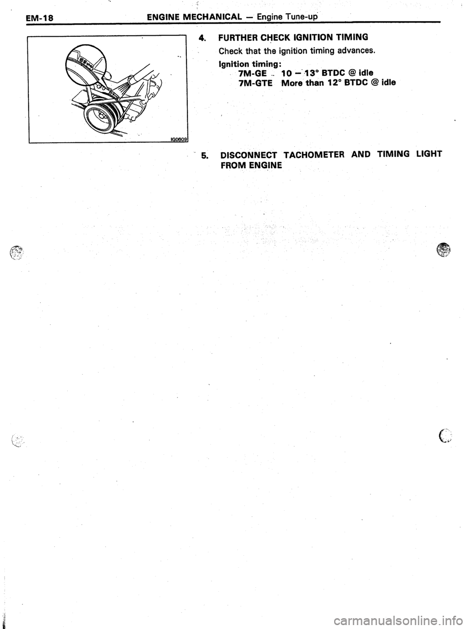TOYOTA CELICA 1987  Service Repair Manual . . 
EM-18 ENGINE MECHANICAL - Engine Tune-up 
4. FURTHER CHECK IGNITION TIMING 
Check that the ignition timing advances. 
Ignition timing: 
7M-GE ._ 10 -‘.13” BTDC @ idle 
7M-GTE More than 12” 