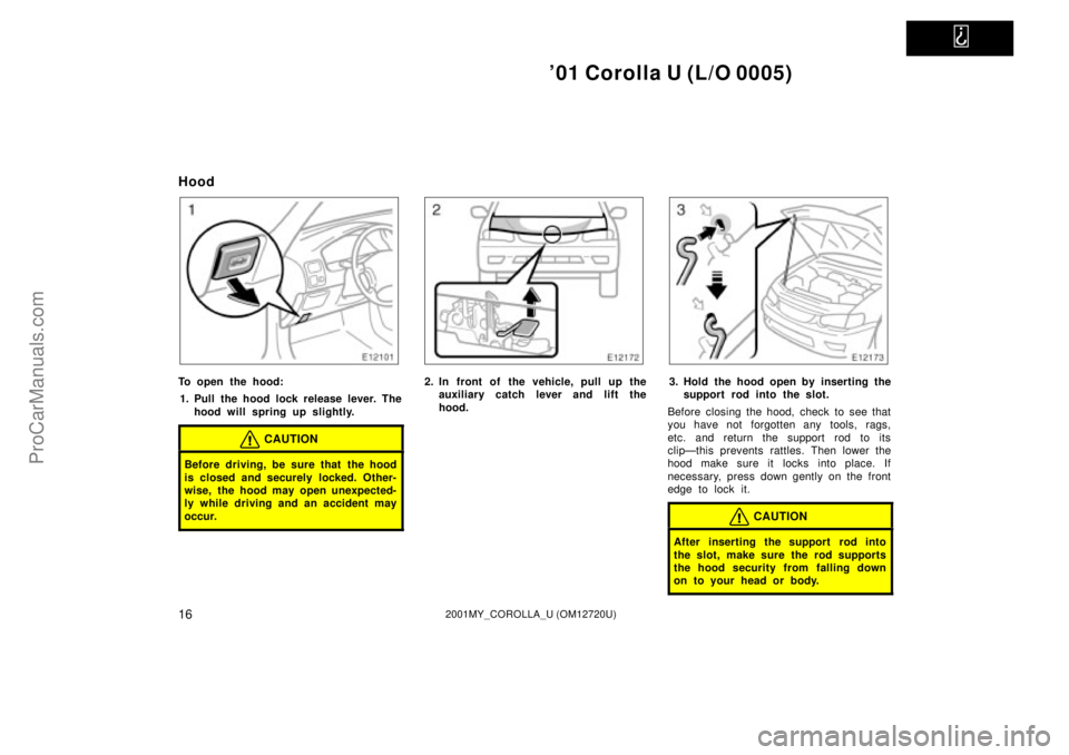 TOYOTA COROLLA 2001  Owners Manual   
01 Corolla U (L/O 0005)
162001MY_COROLLA_U (OM12720U)
Hood
To open the hood:
1. Pull the hood lock release lever. The
hood will spring up slightly.
CAUTION
Before driving, be sure that the hood
is