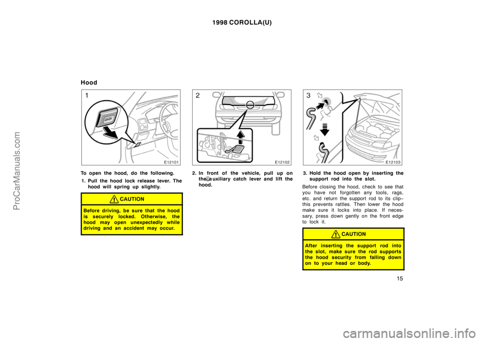 TOYOTA COROLLA 1998  Owners Manual 1998 COROLLA(U)
15
Hood
To open the hood, do the following.
1. Pull the hood lock release lever. The
hood will spring up slightly.
CAUTION
Before driving, be sure that the hood
is securely locked. Oth