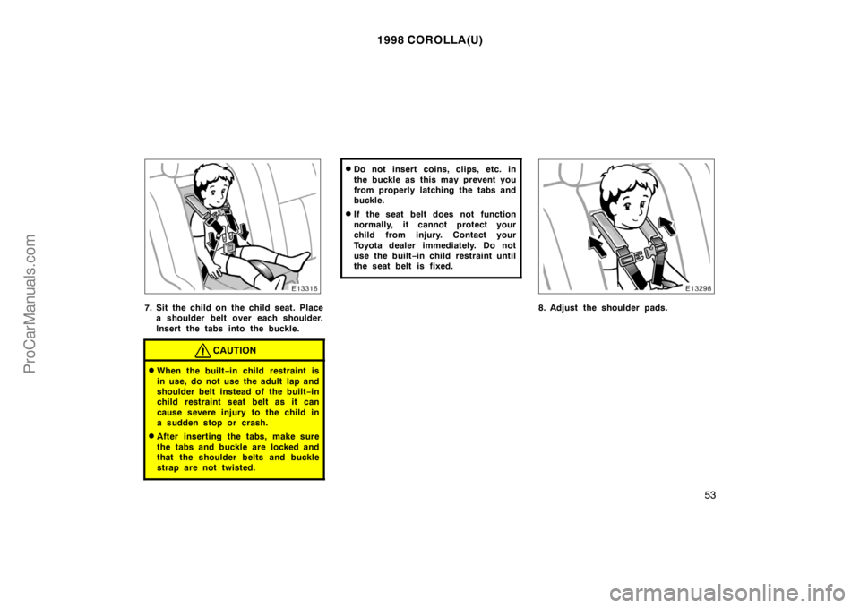 TOYOTA COROLLA 1998  Owners Manual 1998 COROLLA(U)
53
7. Sit the child on  the child seat. Place
a shoulder belt over each shoulder.
Insert the tabs into the buckle.
CAUTION
When the built−in child  restraint is
in use, do not use t
