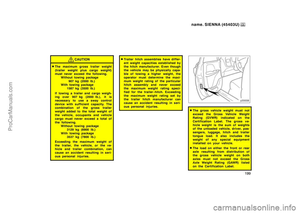 TOYOTA SIENNA 1999 Owners Manual name. SIENNA (45403U)
199
CAUTION
The maximum gross trailer weight
(trailer weight plus cargo weight)
must never exceed the following.
Without towing package
907 kg (2000 lb.)
With towing package
1 TOYOTA SIENNA 1999 Owners Manual name. SIENNA (45403U)
199
CAUTION
The maximum gross trailer weight
(trailer weight plus cargo weight)
must never exceed the following.
Without towing package
907 kg (2000 lb.)
With towing package
1
