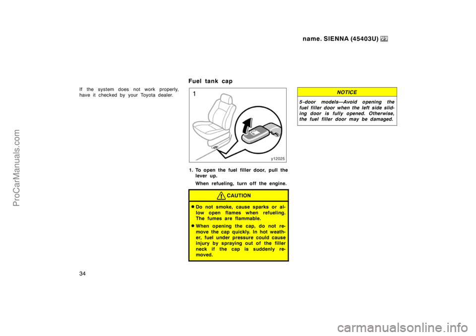 TOYOTA SIENNA 1999  Owners Manual name. SIENNA (45403U) 
34
If the system does not work properly,
have it  checked by  your Toyota dealer.
Fuel tank cap
1. To open the fuel filler door, pull the
lever up.
When refueling, turn off the 