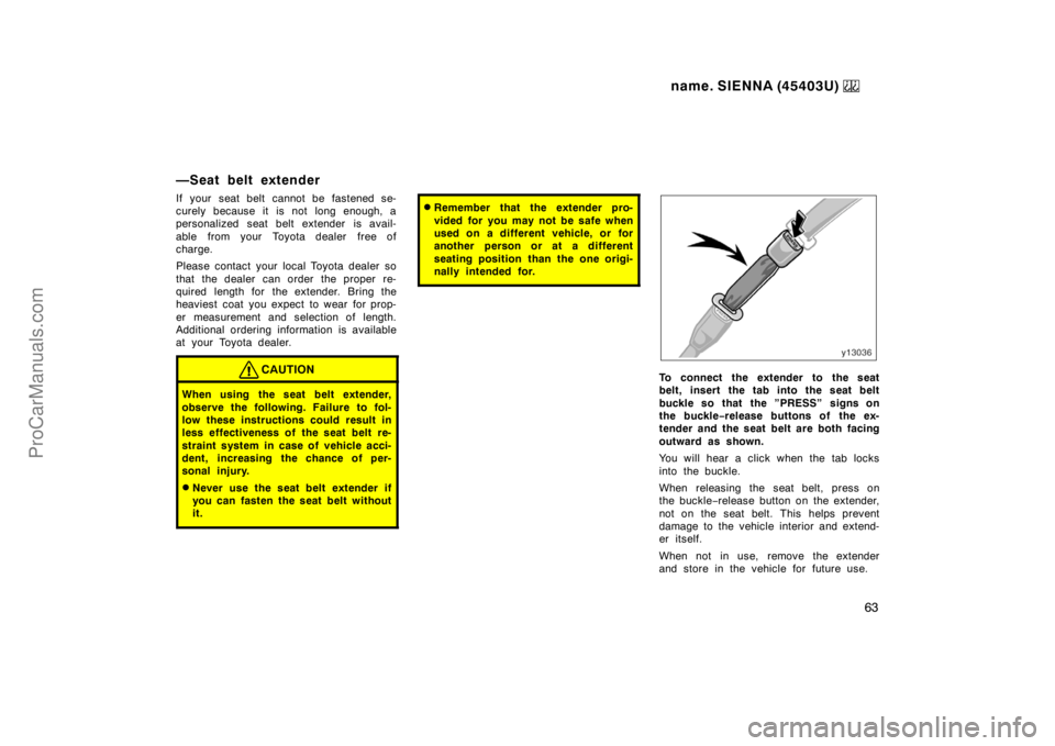TOYOTA SIENNA 1999  Owners Manual name. SIENNA (45403U) 
63
—Seat belt extender
If your seat belt cannot be fastened se-
curely because it is not long enough, a
personalized seat belt extender is avail-
able  from your  Toyota deale
