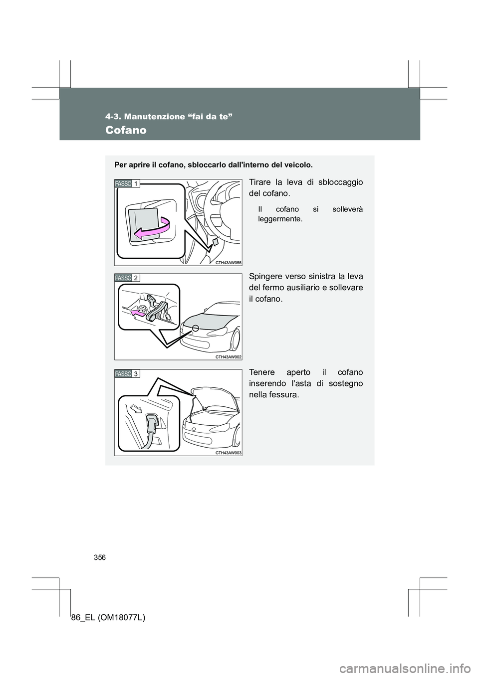 TOYOTA 86 2017  Manuale duso (in Italian) 356
4-3. Manutenzione “fai da te”
86_EL (OM18077L)
Cofano
Per aprire il cofano, sbloccarlo dallinterno del veicolo.
Tirare la leva di sbloccaggio
del cofano.
Il cofano si solleverà
leggermente.
