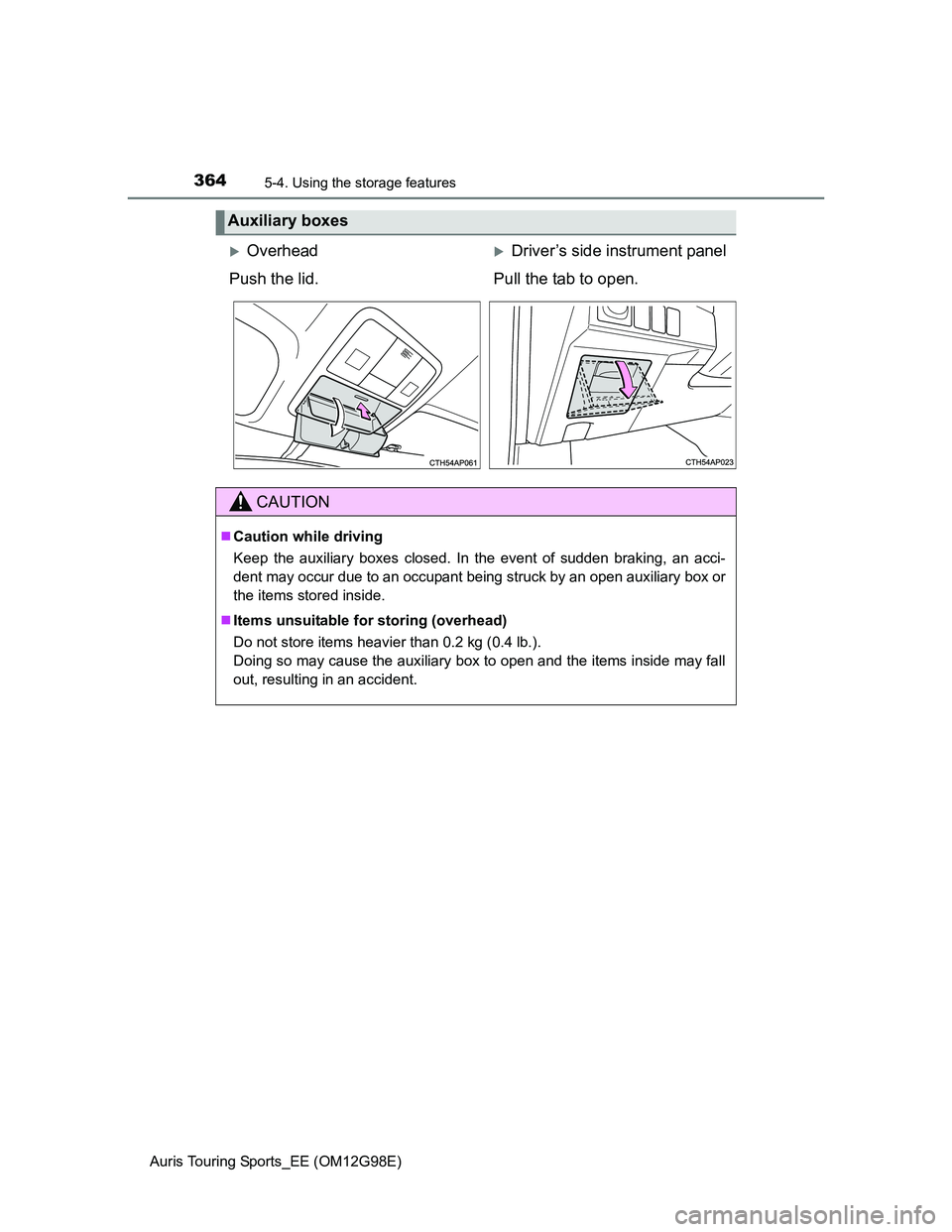 TOYOTA AURIS TOURING SPORTS 2014  Owners Manual 3645-4. Using the storage features
Auris Touring Sports_EE (OM12G98E)
Auxiliary boxes
OverheadDriver’s side instrument panel
Push the lid. Pull the tab to open.
CAUTION
Caution while drivin