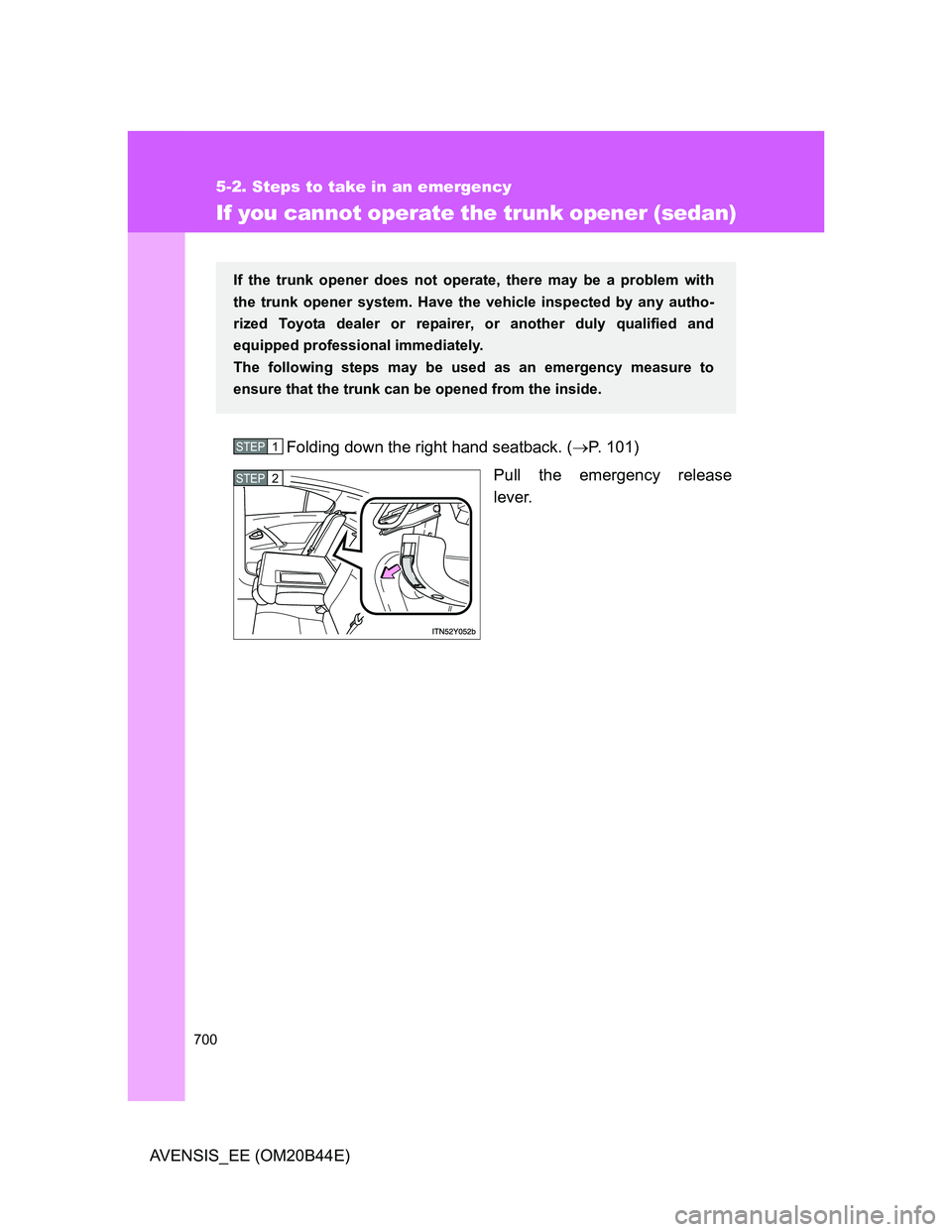 TOYOTA AVENSIS 2012  Owners Manual 700
5-2. Steps to take in an emergency
AVENSIS_EE (OM20B44E)
If you cannot operate the trunk opener (sedan)
Folding down the right hand seatback. (P. 101)
Pull the emergency release
lever.
If the t