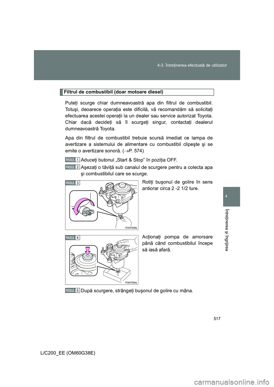 TOYOTA LAND CRUISER 2012  Manual de utilizare (in Romanian) 517 4-3. Întreţinerea efectuată de utilizator
4
Întreţinerea şi îngrijirea
L/C200_EE (OM60G38E)
Filtrul de combustibil (doar motoare diesel)
Puteţi scurge chiar dumneavoastră apa din filtrul 