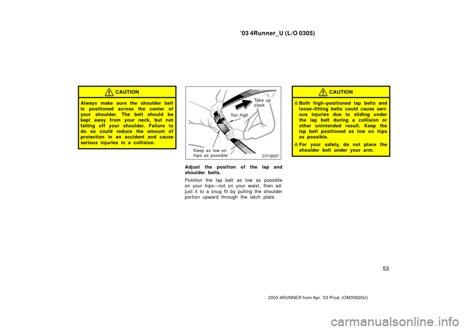 TOYOTA 4RUNNER 2003 N210 / 4.G Owners Manual ’03 4Runner_U (L/O 0305)
53
2003 4RUNNER from Apr. ’03 Prod. (OM 35820U)
CAUTION
Always make sure the shoulder belt
is positioned across the center of
your shoulder. The belt should be
kept away f