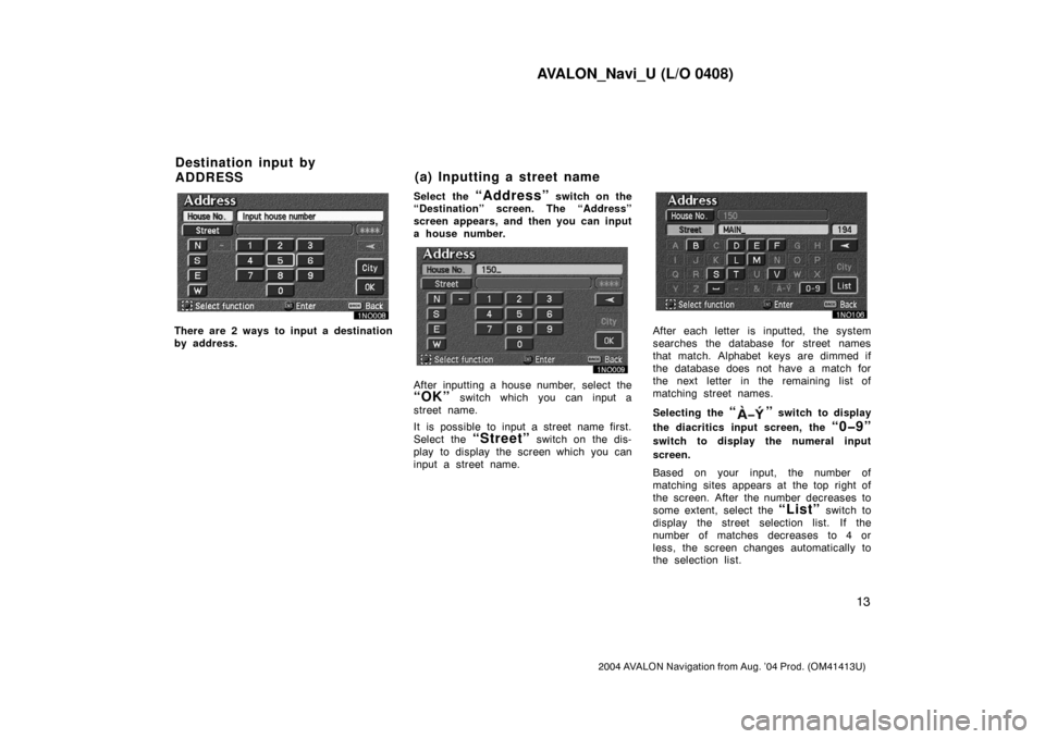 TOYOTA AVALON 2004 XX30 / 3.G Navigation Manual AVALON_Navi_U (L/O 0408)
13
2004 AVALON Navigation from Aug. ’04 Prod. (OM41413U)
There are 2 ways to input a destination
by address.Select the
“Address” switch on the
“Destination” screen. TOYOTA AVALON 2004 XX30 / 3.G Navigation Manual AVALON_Navi_U (L/O 0408)
13
2004 AVALON Navigation from Aug. ’04 Prod. (OM41413U)
There are 2 ways to input a destination
by address.Select the
“Address” switch on the
“Destination” screen.