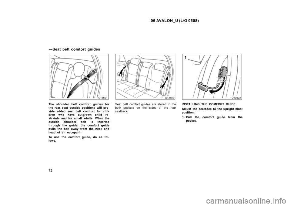 TOYOTA AVALON 2006 XX30 / 3.G Owners Manual ’06 AVALON_U (L/O 0508)
72
The shoulder belt comfort guides for
the rear seat outside positions will pro-
vide added seat belt comfort  for chil-
dren who have outgrown child re-
straints and for sm
