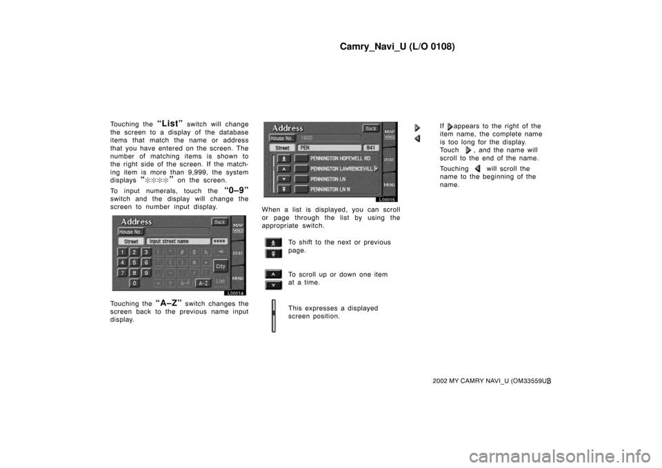 TOYOTA CAMRY 2002 XV30 / 7.G Navigation Manual Camry_Navi_U (L/O 0108)
32002 MY CAMRY NAVI_U (OM33559U)
Touching the “List” switch will change
the screen to a display of the database
items that match the name or address
that you have entered o TOYOTA CAMRY 2002 XV30 / 7.G Navigation Manual Camry_Navi_U (L/O 0108)
32002 MY CAMRY NAVI_U (OM33559U)
Touching the “List” switch will change
the screen to a display of the database
items that match the name or address
that you have entered o