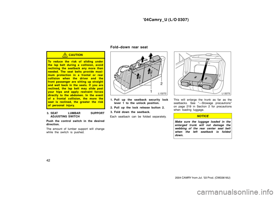 TOYOTA CAMRY 2004 XV30 / 7.G Owners Manual ’04Camry_U (L/O 0307)
42
2004 CAMRY from Jul. ’03 Prod. (OM33616U)
CAUTION
To reduce the risk of sliding under
the lap belt during a collision, avoid
reclining the seatback any more than
needed. T TOYOTA CAMRY 2004 XV30 / 7.G Owners Manual ’04Camry_U (L/O 0307)
42
2004 CAMRY from Jul. ’03 Prod. (OM33616U)
CAUTION
To reduce the risk of sliding under
the lap belt during a collision, avoid
reclining the seatback any more than
needed. T