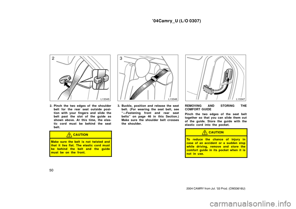 TOYOTA CAMRY 2004 XV30 / 7.G Owners Manual ’04Camry_U (L/O 0307)
50
2004 CAMRY from Jul. ’03 Prod. (OM33616U)
2. Pinch the two edges of the shoulderbelt for the rear seat outside posi-
tion with your  fingers and slide the
belt past  the s