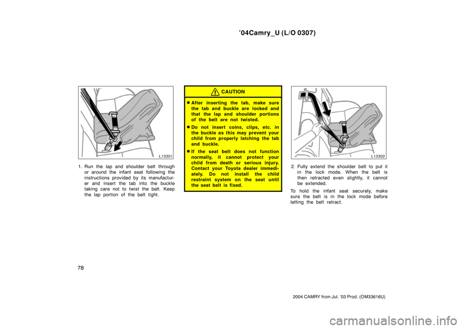 TOYOTA CAMRY 2004 XV30 / 7.G Owners Manual ’04Camry_U (L/O 0307)
78
2004 CAMRY from Jul. ’03 Prod. (OM33616U)
1. Run the lap and shoulder belt throughor around the infant seat  following the
instructions provided by its manufactur-
er and 