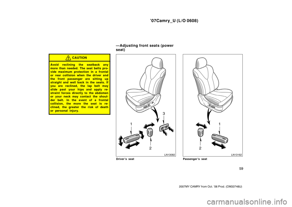 TOYOTA CAMRY 2007 XV40 / 8.G Owners Manual ’07Camry_U (L/O 0608)
59
2007MY CAMRY from Oct. ’06 Prod. (OM33748U)
CAUTION
Avoid reclining the seatback any
more than needed. The seat belts pro-
vide maximum protection in a frontal
or rear col