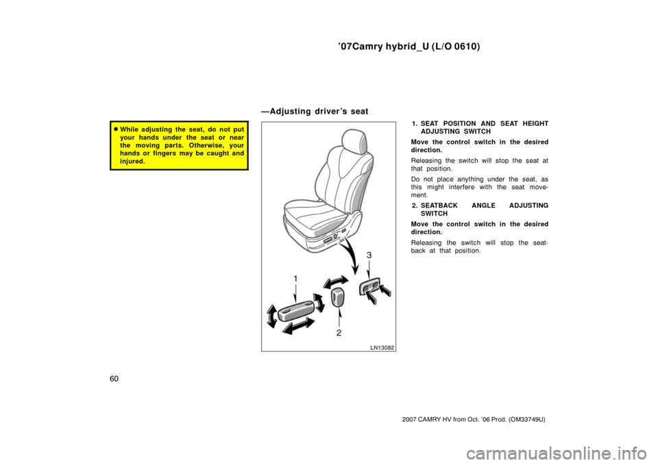 TOYOTA CAMRY HYBRID 2007 XV40 / 8.G Owners Manual ’07Camry hybrid_U (L/O 0610)
60
2007 CAMRY HV from Oct. ’06 Prod. (OM33749U)
While adjusting the seat, do not put
your hands under  the seat or near
the moving parts. Otherwise, your
hands or fin